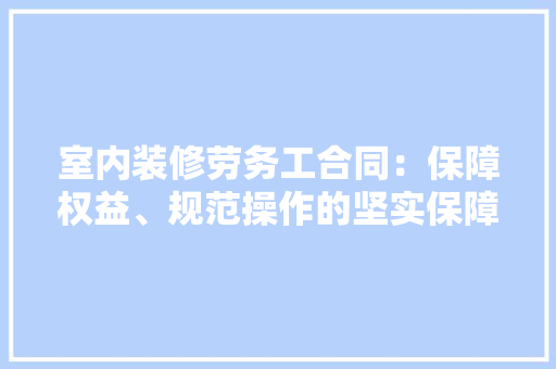 室内装修劳务工合同：保障权益、规范操作的坚实保障 现代风格装饰