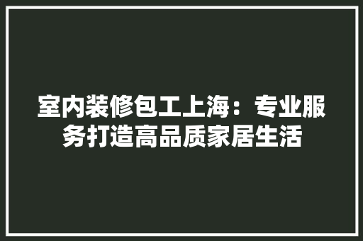 室内装修包工上海：专业服务打造高品质家居生活 现代风格装饰