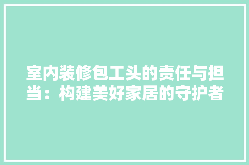 室内装修包工头的责任与担当：构建美好家居的守护者 现代风格装饰
