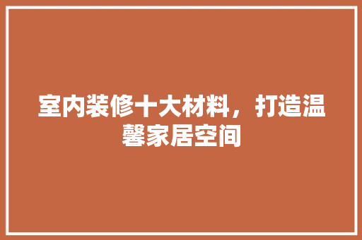 室内装修十大材料，打造温馨家居空间 现代风格装饰