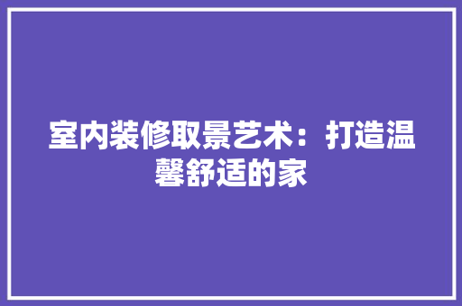 室内装修取景艺术：打造温馨舒适的家 现代风格装饰