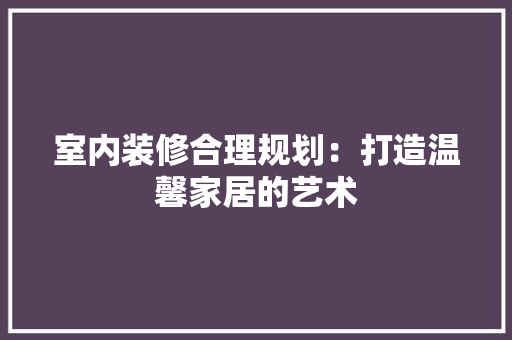 室内装修合理规划：打造温馨家居的艺术 现代风格装饰