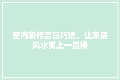 室内装修吉日巧选，让家居风水更上一层楼 现代风格装饰