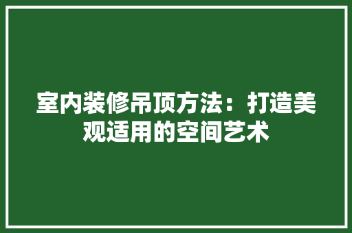 室内装修吊顶方法：打造美观适用的空间艺术 现代风格装饰