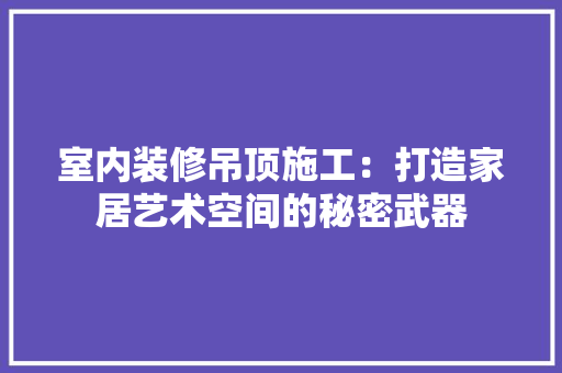 室内装修吊顶施工：打造家居艺术空间的秘密武器 现代风格装饰