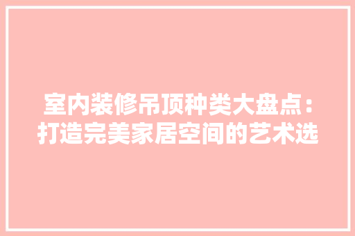 室内装修吊顶种类大盘点：打造完美家居空间的艺术选择 现代风格装饰