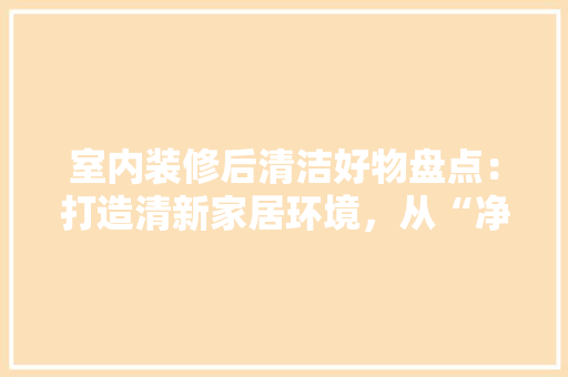 室内装修后清洁好物盘点：打造清新家居环境，从“净”开始 现代风格装饰