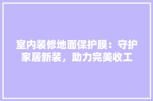 室内装修地面保护膜：守护家居新装，助力完美收工 现代风格装饰