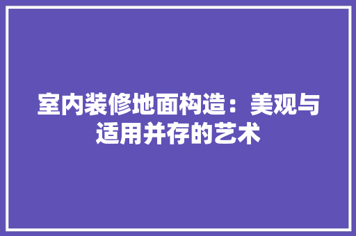 室内装修地面构造：美观与适用并存的艺术 现代风格装饰