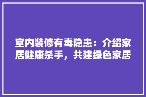 室内装修有毒隐患：介绍家居健康杀手，共建绿色家居环境 现代风格装饰