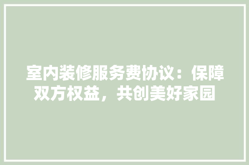 室内装修服务费协议：保障双方权益，共创美好家园 现代风格装饰