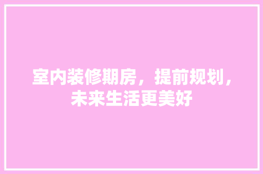 室内装修期房，提前规划，未来生活更美好