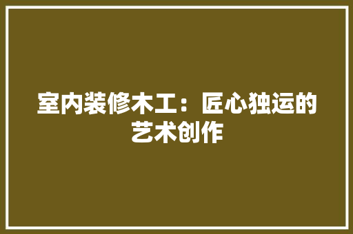 室内装修木工：匠心独运的艺术创作 现代风格装饰