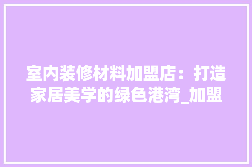 室内装修材料加盟店：打造家居美学的绿色港湾_加盟指南介绍 现代风格装饰