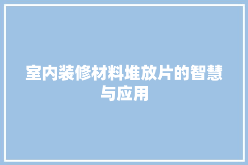室内装修材料堆放片的智慧与应用 现代风格装饰