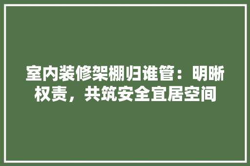 室内装修架棚归谁管：明晰权责，共筑安全宜居空间 现代风格装饰