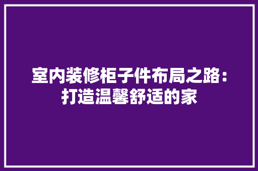 室内装修柜子件布局之路：打造温馨舒适的家 现代风格装饰