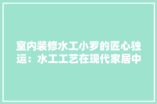 室内装修水工小罗的匠心独运：水工工艺在现代家居中的应用与价值 现代风格装饰