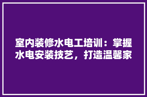 室内装修水电工培训：掌握水电安装技艺，打造温馨家园 现代风格装饰