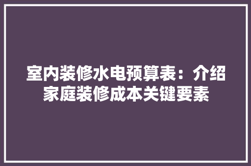 室内装修水电预算表：介绍家庭装修成本关键要素 现代风格装饰