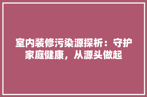 室内装修污染源探析：守护家庭健康，从源头做起