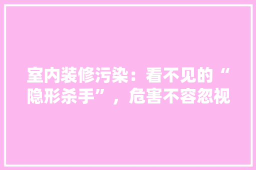 室内装修污染：看不见的“隐形杀手”，危害不容忽视 现代风格装饰