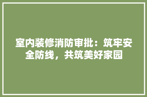 室内装修消防审批：筑牢安全防线，共筑美好家园 现代风格装饰