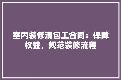 室内装修清包工合同：保障权益，规范装修流程 现代风格装饰
