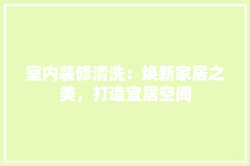 室内装修清洗：焕新家居之美，打造宜居空间 现代风格装饰