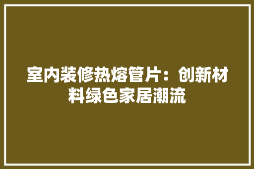 室内装修热熔管片：创新材料绿色家居潮流 现代风格装饰
