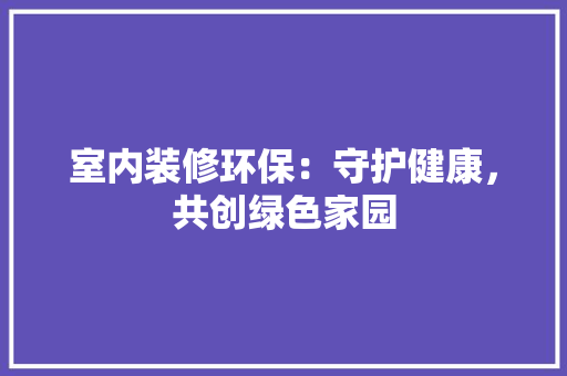 室内装修环保：守护健康，共创绿色家园 现代风格装饰