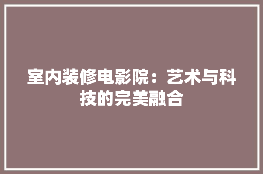 室内装修电影院：艺术与科技的完美融合 现代风格装饰