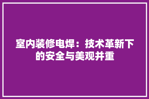 室内装修电焊：技术革新下的安全与美观并重 现代风格装饰