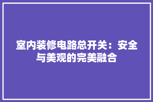 室内装修电路总开关：安全与美观的完美融合 现代风格装饰