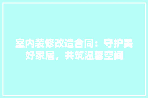室内装修改造合同：守护美好家居，共筑温馨空间 现代风格装饰