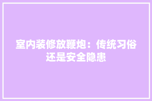 室内装修放鞭炮：传统习俗还是安全隐患 现代风格装饰