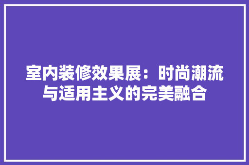 室内装修效果展：时尚潮流与适用主义的完美融合 现代风格装饰