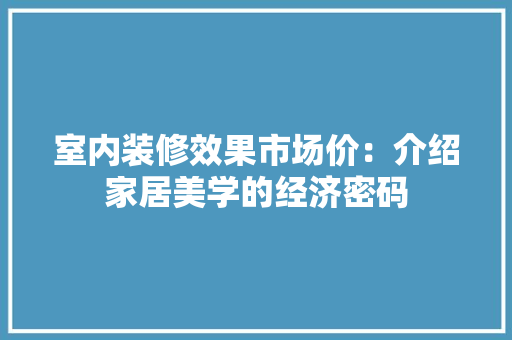 室内装修效果市场价：介绍家居美学的经济密码 现代风格装饰