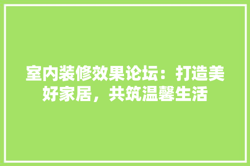 室内装修效果论坛：打造美好家居，共筑温馨生活 现代风格装饰