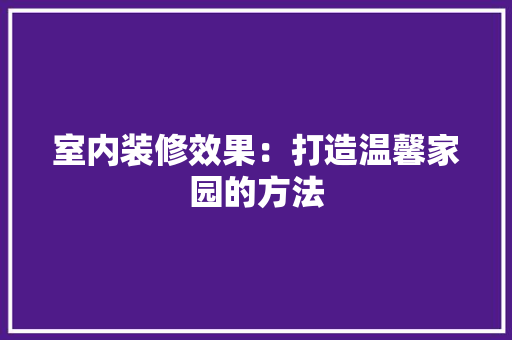 室内装修效果：打造温馨家园的方法 现代风格装饰