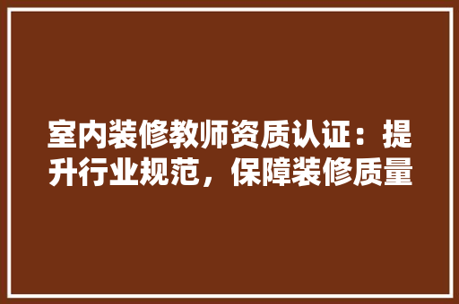 室内装修教师资质认证：提升行业规范，保障装修质量 现代风格装饰