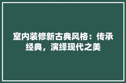 室内装修新古典风格：传承经典，演绎现代之美