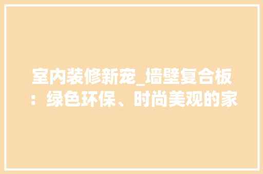 室内装修新宠_墙壁复合板：绿色环保、时尚美观的家居选择 现代风格装饰
