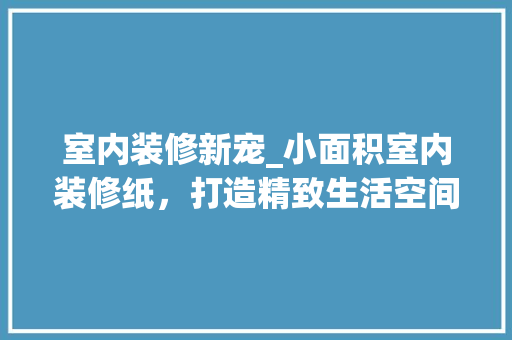 室内装修新宠_小面积室内装修纸，打造精致生活空间 现代风格装饰