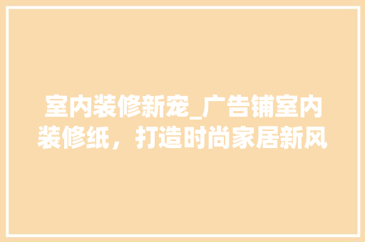 室内装修新宠_广告铺室内装修纸，打造时尚家居新风尚 现代风格装饰