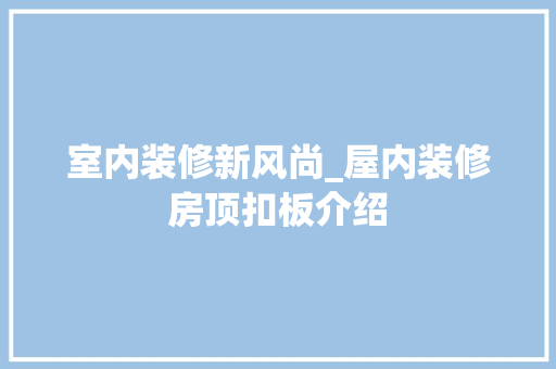 室内装修新风尚_屋内装修房顶扣板介绍 现代风格装饰