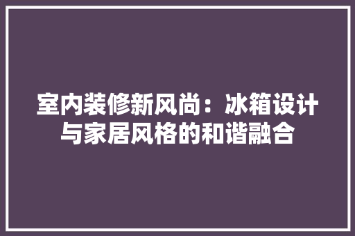 室内装修新风尚：冰箱设计与家居风格的和谐融合 现代风格装饰