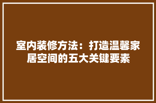 室内装修方法：打造温馨家居空间的五大关键要素 现代风格装饰