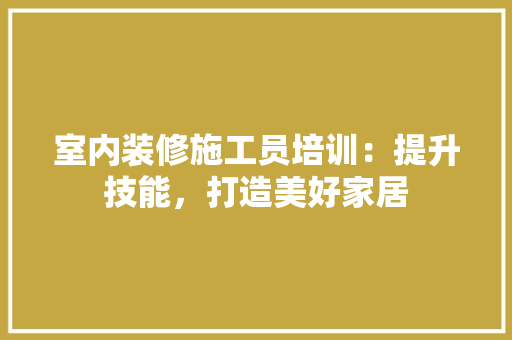 室内装修施工员培训：提升技能，打造美好家居 现代风格装饰