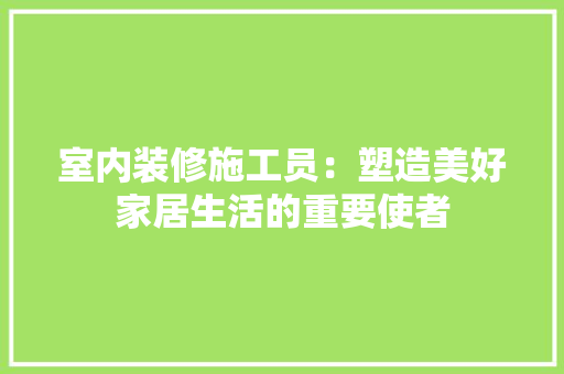 室内装修施工员：塑造美好家居生活的重要使者 现代风格装饰